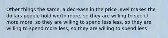 Other things the same, a decrease in the price level makes the dollars people hold worth more, so they are willing to spend more more, so they are willing to spend less less, so they are willing to spend more less, so they are willing to spend less