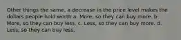 Other things the same, a decrease in the price level makes the dollars people hold worth a. More, so they can buy more. b. More, so they can buy less. c. Less, so they can buy more. d. Less, so they can buy less.