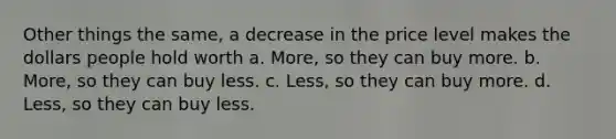 Other things the same, a decrease in the price level makes the dollars people hold worth a. More, so they can buy more. b. More, so they can buy less. c. Less, so they can buy more. d. Less, so they can buy less.