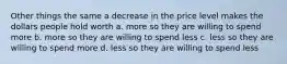 Other things the same a decrease in the price level makes the dollars people hold worth a. more so they are willing to spend more b. more so they are willing to spend less c. less so they are willing to spend more d. less so they are willing to spend less