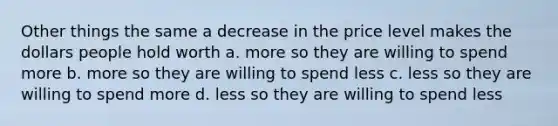 Other things the same a decrease in the price level makes the dollars people hold worth a. more so they are willing to spend more b. more so they are willing to spend less c. less so they are willing to spend more d. less so they are willing to spend less