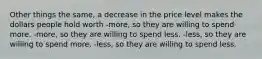 Other things the same, a decrease in the price level makes the dollars people hold worth -more, so they are willing to spend more. -more, so they are willing to spend less. -less, so they are willing to spend more. -less, so they are willing to spend less.