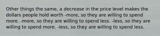 Other things the same, a decrease in the price level makes the dollars people hold worth -more, so they are willing to spend more. -more, so they are willing to spend less. -less, so they are willing to spend more. -less, so they are willing to spend less.