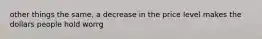 other things the same, a decrease in the price level makes the dollars people hold worrg