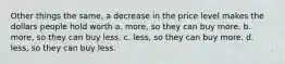 Other things the same, a decrease in the price level makes the dollars people hold worth a. more, so they can buy more. b. more, so they can buy less. c. less, so they can buy more. d. less, so they can buy less.