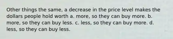 Other things the same, a decrease in the price level makes the dollars people hold worth a. more, so they can buy more. b. more, so they can buy less. c. less, so they can buy more. d. less, so they can buy less.