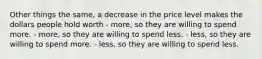 Other things the same, a decrease in the price level makes the dollars people hold worth - more, so they are willing to spend more. - more, so they are willing to spend less. - less, so they are willing to spend more. - less, so they are willing to spend less.