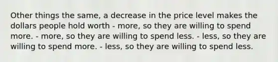 Other things the same, a decrease in the price level makes the dollars people hold worth - more, so they are willing to spend more. - more, so they are willing to spend less. - less, so they are willing to spend more. - less, so they are willing to spend less.