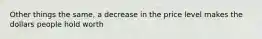 Other things the same, a decrease in the price level makes the dollars people hold worth