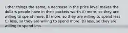 Other things the same, a decrease in the price level makes the dollars people have in their pockets worth A) more, so they are willing to spend more. B) more, so they are willing to spend less. C) less, so they are willing to spend more. D) less, so they are willing to spend less.