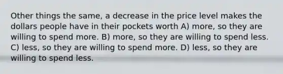 Other things the same, a decrease in the price level makes the dollars people have in their pockets worth A) more, so they are willing to spend more. B) more, so they are willing to spend less. C) less, so they are willing to spend more. D) less, so they are willing to spend less.