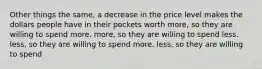 Other things the same, a decrease in the price level makes the dollars people have in their pockets worth more, so they are willing to spend more. more, so they are willing to spend less. less, so they are willing to spend more. less, so they are willing to spend