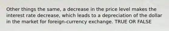 Other things the same, a decrease in the price level makes the interest rate decrease, which leads to a depreciation of the dollar in the market for foreign-currency exchange. TRUE OR FALSE