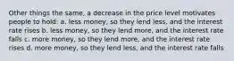 Other things the same, a decrease in the price level motivates people to hold: a. less money, so they lend less, and the interest rate rises b. less money, so they lend more, and the interest rate falls c. more money, so they lend more, and the interest rate rises d. more money, so they lend less, and the interest rate falls