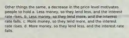 Other things the same, a decrease in the price level motivates people to hold a. Less money, so they lend less, and the interest rate rises. b. Less money, so they lend more, and the interest rate falls. c. More money, so they lend more, and the interest rate rises. d. More money, so they lend less, and the interest rate falls.