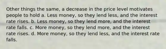 Other things the same, a decrease in the price level motivates people to hold a. Less money, so they lend less, and the interest rate rises. b. Less money, so they lend more, and the interest rate falls. c. More money, so they lend more, and the interest rate rises. d. More money, so they lend less, and the interest rate falls.