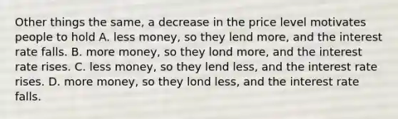 Other things the same, a decrease in the price level motivates people to hold A. less money, so they lend more, and the interest rate falls. B. more money, so they lond more, and the interest rate rises. C. less money, so they lend less, and the interest rate rises. D. more money, so they lond less, and the interest rate falls.