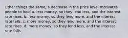 Other things the same, a decrease in the price level motivates people to hold a. less money, so they lend less, and the interest rate rises. b. less money, so they lend more, and the interest rate falls. c. more money, so they lend more, and the interest rate rises. d. more money, so they lend less, and the interest rate falls