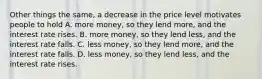 Other things the same, a decrease in the price level motivates people to hold A. more money, so they lend more, and the interest rate rises. B. more money, so they lend less, and the interest rate falls. C. less money, so they lend more, and the interest rate falls. D. less money, so they lend less, and the interest rate rises.