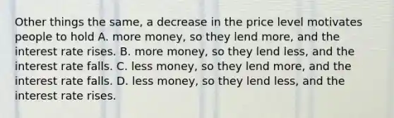 Other things the same, a decrease in the price level motivates people to hold A. more money, so they lend more, and the interest rate rises. B. more money, so they lend less, and the interest rate falls. C. less money, so they lend more, and the interest rate falls. D. less money, so they lend less, and the interest rate rises.