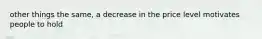 other things the same, a decrease in the price level motivates people to hold