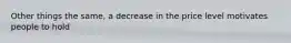 Other things the same, a decrease in the price level motivates people to hold