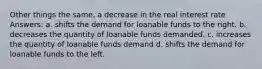 Other things the same, a decrease in the real interest rate Answers: a. shifts the demand for loanable funds to the right. b. decreases the quantity of loanable funds demanded. c. increases the quantity of loanable funds demand d. shifts the demand for loanable funds to the left.