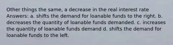 Other things the same, a decrease in the real interest rate Answers: a. shifts the demand for loanable funds to the right. b. decreases the quantity of loanable funds demanded. c. increases the quantity of loanable funds demand d. shifts the demand for loanable funds to the left.