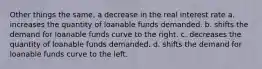 Other things the same, a decrease in the real interest rate a. increases the quantity of loanable funds demanded. b. shifts the demand for loanable funds curve to the right. c. decreases the quantity of loanable funds demanded. d. shifts the demand for loanable funds curve to the left.