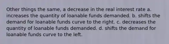 Other things the same, a decrease in the real interest rate a. increases the quantity of loanable funds demanded. b. shifts the demand for loanable funds curve to the right. c. decreases the quantity of loanable funds demanded. d. shifts the demand for loanable funds curve to the left.