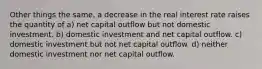 Other things the same, a decrease in the real interest rate raises the quantity of a) net capital outflow but not domestic investment. b) domestic investment and net capital outflow. c) domestic investment but not net capital outflow. d) neither domestic investment nor net capital outflow.