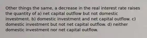 Other things the same, a decrease in the real interest rate raises the quantity of a) net capital outflow but not domestic investment. b) domestic investment and net capital outflow. c) domestic investment but not net capital outflow. d) neither domestic investment nor net capital outflow.