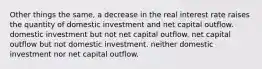 Other things the same, a decrease in the real interest rate raises the quantity of domestic investment and net capital outflow. domestic investment but not net capital outflow. net capital outflow but not domestic investment. neither domestic investment nor net capital outflow.