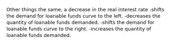 Other things the same, a decrease in the real interest rate -shifts the demand for loanable funds curve to the left. -decreases the quantity of loanable funds demanded. -shifts the demand for loanable funds curve to the right. -increases the quantity of loanable funds demanded.