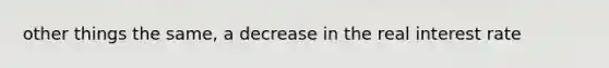 other things the same, a decrease in the real interest rate