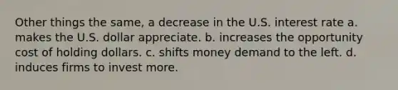 Other things the same, a decrease in the U.S. interest rate a. makes the U.S. dollar appreciate. b. increases the opportunity cost of holding dollars. c. shifts money demand to the left. d. induces firms to invest more.