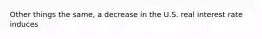 Other things the same, a decrease in the U.S. real interest rate induces