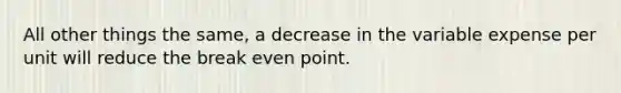 All other things the same, a decrease in the variable expense per unit will reduce the break even point.