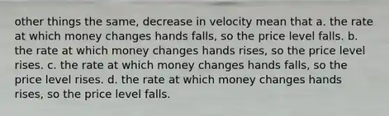 other things the same, decrease in velocity mean that a. the rate at which money changes hands falls, so the price level falls. b. the rate at which money changes hands rises, so the price level rises. c. the rate at which money changes hands falls, so the price level rises. d. the rate at which money changes hands rises, so the price level falls.