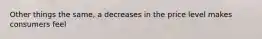 Other things the same, a decreases in the price level makes consumers feel