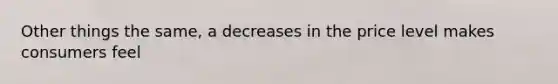 Other things the same, a decreases in the price level makes consumers feel