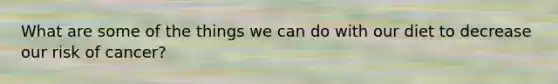 What are some of the things we can do with our diet to decrease our risk of cancer?