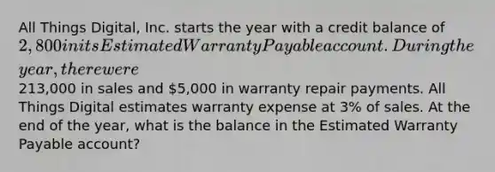 All Things​ Digital, Inc. starts the year with a credit balance of 2,800 in its Estimated Warranty Payable account. During the​ year, there were213,000 in sales and 5,000 in warranty repair payments. All Things Digital estimates warranty expense at 3​% of sales. At the end of the​ year, what is the balance in the Estimated Warranty Payable​ account?