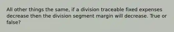 All other things the same, if a division traceable fixed expenses decrease then the division segment margin will decrease. True or false?