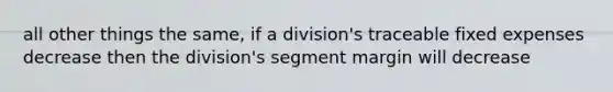 all other things the same, if a division's traceable fixed expenses decrease then the division's segment margin will decrease