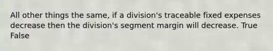 All other things the same, if a division's traceable fixed expenses decrease then the division's segment margin will decrease. True False