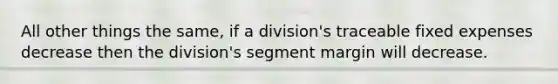 All other things the same, if a division's traceable fixed expenses decrease then the division's segment margin will decrease.