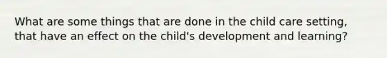 What are some things that are done in the child care setting, that have an effect on the child's development and learning?