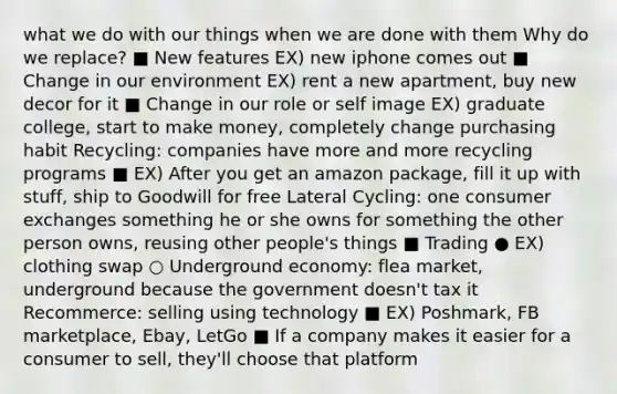 what we do with our things when we are done with them Why do we replace? ■ New features EX) new iphone comes out ■ Change in our environment EX) rent a new apartment, buy new decor for it ■ Change in our role or self image EX) graduate college, start to make money, completely change purchasing habit Recycling: companies have more and more recycling programs ■ EX) After you get an amazon package, fill it up with stuff, ship to Goodwill for free Lateral Cycling: one consumer exchanges something he or she owns for something the other person owns, reusing other people's things ■ Trading ● EX) clothing swap ○ Underground economy: flea market, underground because the government doesn't tax it Recommerce: selling using technology ■ EX) Poshmark, FB marketplace, Ebay, LetGo ■ If a company makes it easier for a consumer to sell, they'll choose that platform