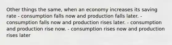 Other things the same, when an economy increases its saving rate - consumption falls now and production falls later. - consumption falls now and production rises later. - consumption and production rise now. - consumption rises now and production rises later